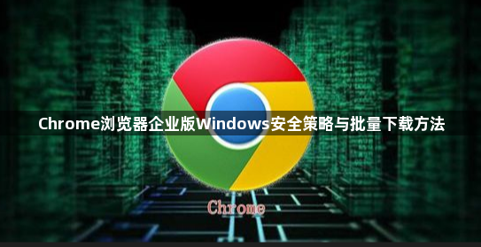 Chrome浏览器企业版Windows安全策略与批量下载方法1
