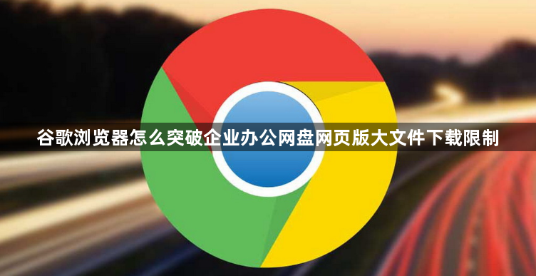 谷歌浏览器怎么突破企业办公网盘网页版大文件下载限制1
