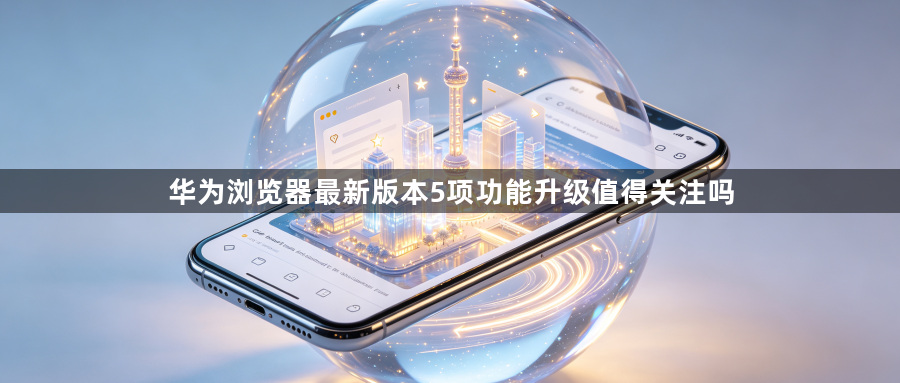华为浏览器最新版本5项功能升级值得关注吗1